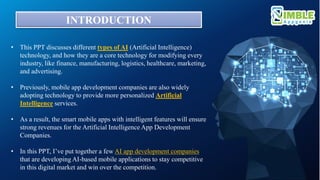 INTRODUCTION
• This PPT discusses different types of AI (Artificial Intelligence)
technology, and how they are a core technology for modifying every
industry, like finance, manufacturing, logistics, healthcare, marketing,
and advertising.
• Previously, mobile app development companies are also widely
adopting technology to provide more personalized Artificial
Intelligence services.
• As a result, the smart mobile apps with intelligent features will ensure
strong revenues for the Artificial Intelligence App Development
Companies.
• In this PPT, I’ve put together a few AI app development companies
that are developing AI-based mobile applications to stay competitive
in this digital market and win over the competition.
 