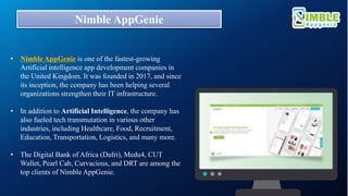 Nimble AppGenie
• Nimble AppGenie is one of the fastest-growing
Artificial intelligence app development companies in
the United Kingdom. It was founded in 2017, and since
its inception, the company has been helping several
organizations strengthen their IT infrastructure.
• In addition to Artificial Intelligence, the company has
also fueled tech transmutation in various other
industries, including Healthcare, Food, Recruitment,
Education, Transportation, Logistics, and many more.
• The Digital Bank of Africa (Dafri), Medu4, CUT
Wallet, Pearl Cab, Curvacious, and DRT are among the
top clients of Nimble AppGenie.
 