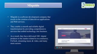 Miquido
• Miquido is a software development company that
excels in the creation of data-driven applications
and Web services.
• They enable a smooth and reliable digital
transformation by providing comprehensive
services that embed technology into business.
• As a result, they have delivered 100+ digital
products in the market related to m-commerce,
FinTech, streaming music & video, and many
more sectors.
 