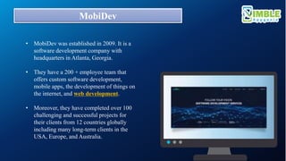 MobiDev
• MobiDev was established in 2009. It is a
software development company with
headquarters in Atlanta, Georgia.
• They have a 200 + employee team that
offers custom software development,
mobile apps, the development of things on
the internet, and web development.
• Moreover, they have completed over 100
challenging and successful projects for
their clients from 12 countries globally
including many long-term clients in the
USA, Europe, and Australia.
 