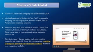 Master of Code Global
• Master of Code Global company was established in 2004.
• It is headquartered in Redwood City, Calif., practices in
designing and developing web, mobile, chatbot, and AI-
Powered conversational solutions.
• Moreover, they also have offices in Seattle, Denver, San
Francisco, Canada, Winnipeg, Cherkasy, and Ukraine.
Their whole team is very passionate about mastering
interactions.
• They thrive every day on making each conversation
impactful and powerful. To do this, they develop Artificial
Intelligence-powered conversational solutions that have
been recognized globally.
 