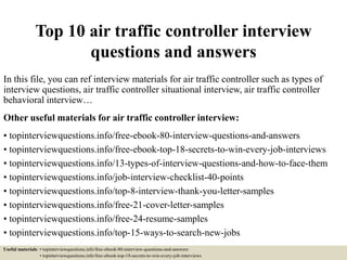 Top 10 air traffic controller interview
questions and answers
In this file, you can ref interview materials for air traffic controller such as types of
interview questions, air traffic controller situational interview, air traffic controller
behavioral interview…
Other useful materials for air traffic controller interview:
• topinterviewquestions.info/free-ebook-80-interview-questions-and-answers
• topinterviewquestions.info/free-ebook-top-18-secrets-to-win-every-job-interviews
• topinterviewquestions.info/13-types-of-interview-questions-and-how-to-face-them
• topinterviewquestions.info/job-interview-checklist-40-points
• topinterviewquestions.info/top-8-interview-thank-you-letter-samples
• topinterviewquestions.info/free-21-cover-letter-samples
• topinterviewquestions.info/free-24-resume-samples
• topinterviewquestions.info/top-15-ways-to-search-new-jobs
Useful materials: • topinterviewquestions.info/free-ebook-80-interview-questions-and-answers
• topinterviewquestions.info/free-ebook-top-18-secrets-to-win-every-job-interviews
 
