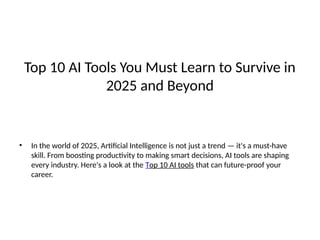 Top 10 AI Tools You Must Learn to Survive in
2025 and Beyond
• In the world of 2025, Artificial Intelligence is not just a trend — it's a must-have
skill. From boosting productivity to making smart decisions, AI tools are shaping
every industry. Here's a look at the Top 10 AI tools that can future-proof your
career.
 