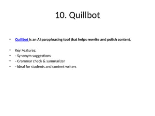 10. Quillbot
• Quillbot is an AI paraphrasing tool that helps rewrite and polish content.
• Key Features:
• - Synonym suggestions
• - Grammar check & summarizer
• - Ideal for students and content writers
 