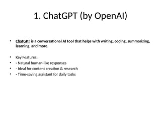 1. ChatGPT (by OpenAI)
• ChatGPT is a conversational AI tool that helps with writing, coding, summarizing,
learning, and more.
• Key Features:
• - Natural human-like responses
• - Ideal for content creation & research
• - Time-saving assistant for daily tasks
 
