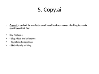 5. Copy.ai
• Copy.ai is perfect for marketers and small business owners looking to create
quality content fast.
• Key Features:
• - Blog ideas and ad copies
• - Social media captions
• - SEO-friendly writing
 