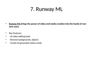 7. Runway ML
• Runway ML brings the power of video and media creation into the hands of non-
tech users.
• Key Features:
• - AI video editing tools
• - Remove backgrounds, objects
• - Create AI-generated videos easily
 