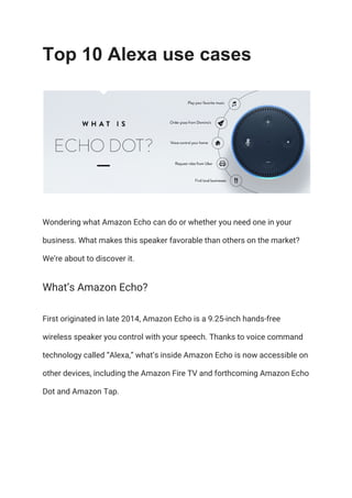 Top 10 Alexa use cases
Wondering what Amazon Echo can do or whether you need one in your 
business. What makes this speaker favorable than others on the market? 
We’re about to discover it. 
What’s Amazon Echo? 
First originated in late 2014, Amazon Echo is a 9.25-inch hands-free 
wireless speaker you control with your speech. Thanks to voice command 
technology called “Alexa,” what’s inside Amazon Echo is now accessible on 
other devices, including the Amazon Fire TV and forthcoming Amazon Echo 
Dot and Amazon Tap. 
 