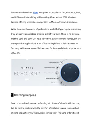 hardware and services. ​Alexa​ has grown so popular, in fact, that Asus, Acer, 
and HP have all stated they will be adding Alexa to their 2018 Windows 
laptops, offering immediate competition to Microsoft’s own AI assistant. 
While there are thousands of professions available if you require something 
truly unique you can indeed create a skill of your own. There is no mystery 
that the Echo and Echo Dot have carved out a place in many homes, but are 
there practical applications in an office setting? From built-in features to 
3rd party skills we’ve assembled ten uses for Amazon Echo to improve your 
office life. 
 
1.​ Ordering Supplies 
Sure on some level, you are performing into Amazon’s hands with this one, 
but it’s hard to contend with the comfort of realizing you are running short 
of pens and just saying, “Alexa, order some pens.” The Echo orders based 
 