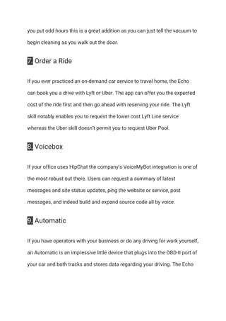 you put odd hours this is a great addition as you can just tell the vacuum to 
begin cleaning as you walk out the door. 
7.​ Order a Ride 
If you ever practiced an on-demand car service to travel home, the Echo 
can book you a drive with Lyft or Uber. The app can offer you the expected 
cost of the ride first and then go ahead with reserving your ride. The Lyft 
skill notably enables you to request the lower cost Lyft Line service 
whereas the Uber skill doesn’t permit you to request Uber Pool. 
8.​ Voicebox 
If your office uses HipChat the company’s VoiceMyBot integration is one of 
the most robust out there. Users can request a summary of latest 
messages and site status updates, ping the website or service, post 
messages, and indeed build and expand source code all by voice. 
9.​ Automatic 
If you have operators with your business or do any driving for work yourself, 
an Automatic is an impressive little device that plugs into the OBD-II port of 
your car and both tracks and stores data regarding your driving. The Echo 
 