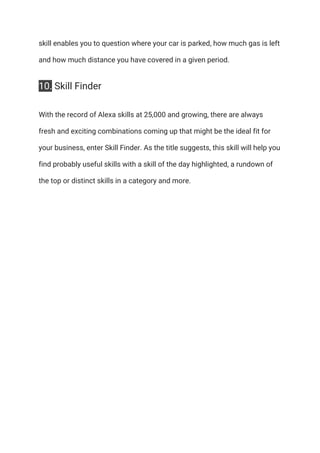 skill enables you to question where your car is parked, how much gas is left 
and how much distance you have covered in a given period. 
10.​ Skill Finder 
With the record of Alexa skills at 25,000 and growing, there are always 
fresh and exciting combinations coming up that might be the ideal fit for 
your business, enter Skill Finder. As the title suggests, this skill will help you 
find probably useful skills with a skill of the day highlighted, a rundown of 
the top or distinct skills in a category and more. 
 