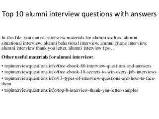 Top 10 alumni interview questions with answers 
In this file, you can ref interview materials for alumni such as, alumni 
situational interview, alumni behavioral interview, alumni phone interview, 
alumni interview thank you letter, alumni interview tips … 
Other useful materials for alumni interview: 
• topinterviewquestions.info/free-ebook-80-interview-questions-and-answers 
• topinterviewquestions.info/free-ebook-18-secrets-to-win-every-job-interviews 
• topinterviewquestions.info/13-types-of-interview-questions-and-how-to-face-them 
• topinterviewquestions.info/top-8-interview-thank-you-letter-samples 
 