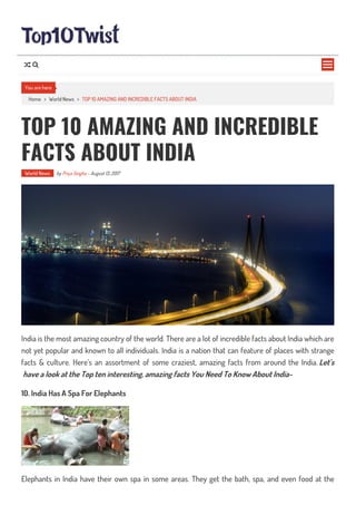 Home > World News > TOP 10 AMAZING AND INCREDIBLE FACTS ABOUT INDIA
TOP 10 AMAZING AND INCREDIBLE
FACTS ABOUT INDIA
World News by Priya Singha - August 13, 2017
India is the most amazing country of the world. There are a lot of incredible facts about India which are
not yet popular and known to all individuals. India is a nation that can feature of places with strange
facts & culture. Here’s an assortment of some craziest, amazing facts from around the India. Let’s
have a look at the Top ten interesting, amazing facts You Need To Know About India-
10. India Has A Spa For Elephants
Elephants in India have their own spa in some areas. They get the bath, spa, and even food at the
You are here

 