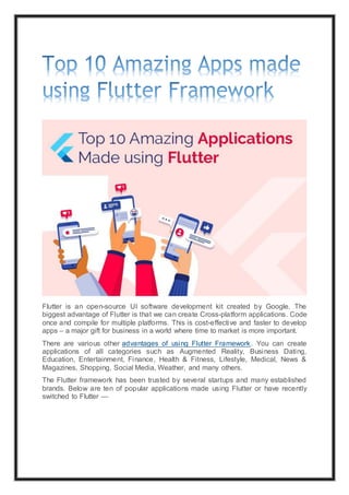 Flutter is an open-source UI software development kit created by Google. The
biggest advantage of Flutter is that we can create Cross-platform applications. Code
once and compile for multiple platforms. This is cost-effective and faster to develop
apps – a major gift for business in a world where time to market is more important.
There are various other advantages of using Flutter Framework. You can create
applications of all categories such as Augmented Reality, Business Dating,
Education, Entertainment, Finance, Health & Fitness, Lifestyle, Medical, News &
Magazines, Shopping, Social Media, Weather, and many others.
The Flutter framework has been trusted by several startups and many established
brands. Below are ten of popular applications made using Flutter or have recently
switched to Flutter —
 