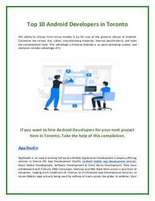 Top 10 Android Developers in Toronto
The ability to choose from many models is by far one of the greatest virtues of Android.
Customize the screen, size, colors, manufacturing materials, internal specifications, and even
the customization layer. This advantage is because Android is an open operating system, and
everyone can take advantage of it.
If you want to hire Android Developers for your next project
here in Toronto, Take the help of this compilation.
AppStudio
AppStudio is an award-winning full-service Mobile Application Development Company offering
services in Native iOS App Development (Swift), android mobile app development services,
React Native Development, Software Development & Unity Game Development. They have
collaborated with Fortune 1000 companies, Startups and Mid Sized firms across a spectrum of
industries, ranging from Healthcare & Finance to On-Demand App Development Services, to
create Mobile apps actively being used by millions of users across the globe. In addition, their
 