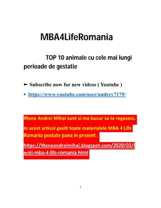 MBA4LifeRomania
TOP 10 animale cu cele mai lungi
perioade de gestatie
► Subscribe now for new videos ( Youtube )
• https://www.youtube.com/user/andrey7179/
I ene Andrei Mihai sunt si ma bucur sa te regasesc.
In acest ar col gasi toate materialele MBA 4 Life
Romania postate pana in prezent :
h ps://i eneandreimihai.blogspot.com/2020/03/l
ec i-mba-4-life-romania.html
1
 