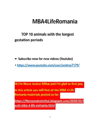 MBA4LifeRomania
TOP 10 animals with the longest
gesta on periods
► Subscribe now for new videos (Youtube)
• h ps://www.youtube.com/user/andrey7179/
Hi,I'm I ene Andrei Mihai,and I'm glad to ﬁnd you.
In this ar cle you will ﬁnd all the MBA 4 Life
Romania materials posted so far:
h ps://i eneandreimihai.blogspot.com/2020/03/l
ec i-mba-4-life-romania.html
1
 