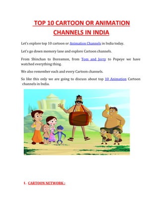 TOP 10 CARTOON OR ANIMATION
CHANNELS IN INDIA
Let’s explore top 10 cartoon or Animation Channels in India today.
Let's go down memory lane and explore Cartoon channels.
From Shinchan to Doreamon, from Tom and Jerry to Popeye we have
watched everything thing.
We also remember each and every Cartoon channels.
So like this only we are going to discuss about top 10 Animation Cartoon
channels in India.
1. CARTOON NETWORK :
 