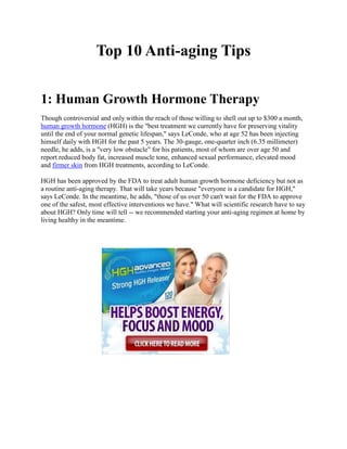 Top 10 Anti-aging Tips


1: Human Growth Hormone Therapy
Though controversial and only within the reach of those willing to shell out up to $300 a month,
human growth hormone (HGH) is the "best treatment we currently have for preserving vitality
until the end of your normal genetic lifespan," says LeConde, who at age 52 has been injecting
himself daily with HGH for the past 5 years. The 30-gauge, one-quarter inch (6.35 millimeter)
needle, he adds, is a "very low obstacle" for his patients, most of whom are over age 50 and
report reduced body fat, increased muscle tone, enhanced sexual performance, elevated mood
and firmer skin from HGH treatments, according to LeConde.

HGH has been approved by the FDA to treat adult human growth hormone deficiency but not as
a routine anti-aging therapy. That will take years because "everyone is a candidate for HGH,"
says LeConde. In the meantime, he adds, "those of us over 50 can't wait for the FDA to approve
one of the safest, most effective interventions we have." What will scientific research have to say
about HGH? Only time will tell -- we recommended starting your anti-aging regimen at home by
living healthy in the meantime.
 