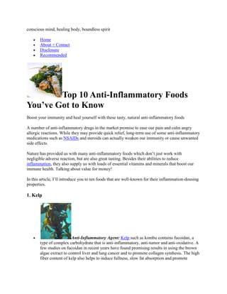 conscious mind, healing body, boundless spirit

       Home
       About + Contact
       Disclosure
       Recommended




        Top 10 Anti-Inflammatory Foods
You’ve Got to Know
Boost your immunity and heal yourself with these tasty, natural anti-inflammatory foods

A number of anti-inflammatory drugs in the market promise to ease our pain and calm angry
allergic reactions. While they may provide quick relief, long-term use of some anti-inflammatory
medications such as NSAIDs and steroids can actually weaken our immunity or cause unwanted
side effects.

Nature has provided us with many anti-inflammatory foods which don’t just work with
negligible adverse reaction, but are also great tasting. Besides their abilities to reduce
inflammation, they also supply us with loads of essential vitamins and minerals that boost our
immune health. Talking about value for money!

In this article, I’ll introduce you to ten foods that are well-known for their inflammation-dousing
properties.

1. Kelp




                         Anti-Inflammatory Agent: Kelp such as kombu contains fucoidan, a
       type of complex carbohydrate that is anti-inflammatory, anti-tumor and anti-oxidative. A
       few studies on fucoidan in recent years have found promising results in using the brown
       algae extract to control liver and lung cancer and to promote collagen synthesis. The high
       fiber content of kelp also helps to induce fullness, slow fat absorption and promote
 