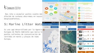 4:ChangersCO2Fit
Nos reta a acumular puntos cuanto más
dióxido de carbono ahorremos en nuestros
desplazamientos.
5: Marine Litter Watch
Es una app desarrollada por la Agencia
Europea de Medio Ambiente que marca los
puntos calientes de concentración de
vertidos en mares y playas de toda
Europa.
 