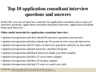 Top 10 application consultant interview
questions and answers
In this file, you can ref interview materials for application consultant such as types of
interview questions, application consultant situational interview, application consultant
behavioral interview…
Other useful materials for application consultant interview:
• topinterviewquestions.info/free-ebook-80-interview-questions-and-answers
• topinterviewquestions.info/free-ebook-top-18-secrets-to-win-every-job-interviews
• topinterviewquestions.info/13-types-of-interview-questions-and-how-to-face-them
• topinterviewquestions.info/job-interview-checklist-40-points
• topinterviewquestions.info/top-8-interview-thank-you-letter-samples
• topinterviewquestions.info/free-21-cover-letter-samples
• topinterviewquestions.info/free-24-resume-samples
• topinterviewquestions.info/top-15-ways-to-search-new-jobs
Useful materials: • topinterviewquestions.info/free-ebook-80-interview-questions-and-answers
• topinterviewquestions.info/free-ebook-top-18-secrets-to-win-every-job-interviews
 