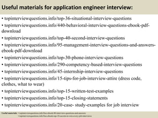 Useful materials for application engineer interview:
• topinterviewquestions.info/top-36-situational-interview-questions
• topinterviewquestions.info/440-behavioral-interview-questions-ebook-pdf-
download
• topinterviewquestions.info/top-40-second-interview-questions
• topinterviewquestions.info/95-management-interview-questions-and-answers-
ebook-pdf-download
• topinterviewquestions.info/top-30-phone-interview-questions
• topinterviewquestions.info/290-competency-based-interview-questions
• topinterviewquestions.info/45-internship-interview-questions
• topinterviewquestions.info/15-tips-for-job-interview-attire (dress code,
clothes, what to wear)
• topinterviewquestions.info/top-15-written-test-examples
• topinterviewquestions.info/top-15-closing-statements
• topinterviewquestions.info/20-case- study-examples for job interview
Useful materials: • topinterviewquestions.info/free-ebook-80-interview-questions-and-answers
• topinterviewquestions.info/free-ebook-top-18-secrets-to-win-every-job-interviews
 