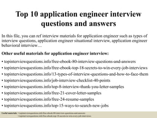 Top 10 application engineer interview
questions and answers
In this file, you can ref interview materials for application engineer such as types of
interview questions, application engineer situational interview, application engineer
behavioral interview…
Other useful materials for application engineer interview:
• topinterviewquestions.info/free-ebook-80-interview-questions-and-answers
• topinterviewquestions.info/free-ebook-top-18-secrets-to-win-every-job-interviews
• topinterviewquestions.info/13-types-of-interview-questions-and-how-to-face-them
• topinterviewquestions.info/job-interview-checklist-40-points
• topinterviewquestions.info/top-8-interview-thank-you-letter-samples
• topinterviewquestions.info/free-21-cover-letter-samples
• topinterviewquestions.info/free-24-resume-samples
• topinterviewquestions.info/top-15-ways-to-search-new-jobs
Useful materials: • topinterviewquestions.info/free-ebook-80-interview-questions-and-answers
• topinterviewquestions.info/free-ebook-top-18-secrets-to-win-every-job-interviews
 