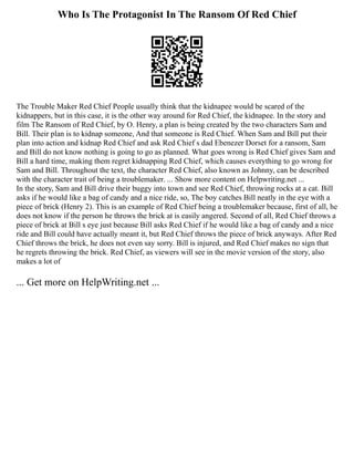 Who Is The Protagonist In The Ransom Of Red Chief
The Trouble Maker Red Chief People usually think that the kidnapee would be scared of the
kidnappers, but in this case, it is the other way around for Red Chief, the kidnapee. In the story and
film The Ransom of Red Chief, by O. Henry, a plan is being created by the two characters Sam and
Bill. Their plan is to kidnap someone, And that someone is Red Chief. When Sam and Bill put their
plan into action and kidnap Red Chief and ask Red Chief s dad Ebenezer Dorset for a ransom, Sam
and Bill do not know nothing is going to go as planned. What goes wrong is Red Chief gives Sam and
Bill a hard time, making them regret kidnapping Red Chief, which causes everything to go wrong for
Sam and Bill. Throughout the text, the character Red Chief, also known as Johnny, can be described
with the character trait of being a troublemaker. ... Show more content on Helpwriting.net ...
In the story, Sam and Bill drive their buggy into town and see Red Chief, throwing rocks at a cat. Bill
asks if he would like a bag of candy and a nice ride, so, The boy catches Bill neatly in the eye with a
piece of brick (Henry 2). This is an example of Red Chief being a troublemaker because, first of all, he
does not know if the person he throws the brick at is easily angered. Second of all, Red Chief throws a
piece of brick at Bill s eye just because Bill asks Red Chief if he would like a bag of candy and a nice
ride and Bill could have actually meant it, but Red Chief throws the piece of brick anyways. After Red
Chief throws the brick, he does not even say sorry. Bill is injured, and Red Chief makes no sign that
he regrets throwing the brick. Red Chief, as viewers will see in the movie version of the story, also
makes a lot of
... Get more on HelpWriting.net ...
 