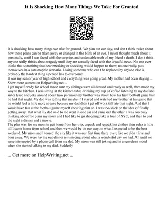 It Is Shocking How Many Things We Take For Granted
It is shocking how many things we take for granted. We plan out our day, and don t think twice about
how those plans can be taken away or changed in the blink of an eye. I never thought much about it
personally, until I was faced with the surprise, and undeniable truth of my friend s death. I don t think
anyone really thinks about tragedy until they are actually faced with the dreadful news. No one ever
thinks that something that heartbreaking or shocking would happen to them; no one really puts
themselves in a catastrophic scenario. Losing someone who can t be replaced by anyone else is
probably the hardest thing a person has to overcome.
It was my senior year of high school and everything was going great. My mother had been staying ...
Show more content on Helpwriting.net ...
I got myself ready for school made sure my siblings were all dressed and ready as well, then made my
way to the kitchen. I was sitting at the kitchen table drinking my cup of coffee listening to my dad and
sister tease and joke around about how paranoid my brother was about how his first football game that
he had that night. My dad was telling that maybe if I stayed and watched my brother at his game that
he would feel a little more at ease because my dad didn t get off work till late that night. And that I
would have fun at the football game myself cheering him on. I was too stuck on the idea of finally
getting away, that what my dad said to me went in one ear and came out the other. I was too busy
thinking about the plans my mom and I had like to go shopping, take a tour of NYC, and then to end
the night a dinner and a movie.
The plan was for my mom to get home from her trip, unpack and repack her clothes then relax a little
till I came home from school and then we would be on our way; to what I expected to be the best
weekend. My mom and I toured the city like it was our first time there ever; like we didn t live and
hour away. We were having out dinner reminiscing about what a wonderful day we had. All until we
were interrupted by a phone call from my dad. My mom was still joking and in a senseless mood
when she started talking to my dad. Suddenly
... Get more on HelpWriting.net ...
 