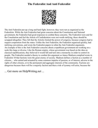 The Federalist And Anti Federalist
The Anti Federalist put up a long and hard fight, however, they were not as organized as the
Federalists. While the Anti Federalist had great concerns about the Constitution and National
government, the Federalist had good responses to combat these concerns. The Federalist were and for
the Constitution and feel the Article of Confederation were not worth ratifying, these should be
scrapped altogether. They felt that the Articles limited the power of congress, because congress had to
request cooperation from the states. Unlike the Anti Federalist, the Federalist organized quickly, had
ratifying conventions, and wrote the Federalist papers to rebut the Anti Federalist arguments.
An example of this is the Anti Federalist concerns about a republican government not working on a
scale this large or diverse. Like the Roman empire, whose government was based on the idea on
classical republicanism, they believed it would fall and turn into a monarchy in order to control its
people. The Federalist needed a theory to combat this argument so James Madison complied wrote in
Federalist 10 that factions were the great enemy of society. Madison defines a faction as a number of
citizens,... who united and actuated by some common impulse of passion, or of interest, adverse to the
rights of other citizens, or to the permanent and aggregate interests of the community. Factions are
dangerous because there will be a majority faction and then a risk of tyranny will arise, because the
... Get more on HelpWriting.net ...
 