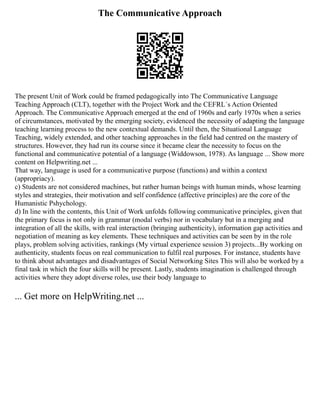 The Communicative Approach
The present Unit of Work could be framed pedagogically into The Communicative Language
Teaching Approach (CLT), together with the Project Work and the CEFRL´s Action Oriented
Approach. The Communicative Approach emerged at the end of 1960s and early 1970s when a series
of circumstances, motivated by the emerging society, evidenced the necessity of adapting the language
teaching learning process to the new contextual demands. Until then, the Situational Language
Teaching, widely extended, and other teaching approaches in the field had centred on the mastery of
structures. However, they had run its course since it became clear the necessity to focus on the
functional and communicative potential of a language (Widdowson, 1978). As language ... Show more
content on Helpwriting.net ...
That way, language is used for a communicative purpose (functions) and within a context
(appropriacy).
c) Students are not considered machines, but rather human beings with human minds, whose learning
styles and strategies, their motivation and self confidence (affective principles) are the core of the
Humanistic Pshychology.
d) In line with the contents, this Unit of Work unfolds following communicative principles, given that
the primary focus is not only in grammar (modal verbs) nor in vocabulary but in a merging and
integration of all the skills, with real interaction (bringing authenticity), information gap activities and
negotiation of meaning as key elements. These techniques and activities can be seen by in the role
plays, problem solving activities, rankings (My virtual experience session 3) projects...By working on
authenticity, students focus on real communication to fulfil real purposes. For instance, students have
to think about advantages and disadvantages of Social Networking Sites This will also be worked by a
final task in which the four skills will be present. Lastly, students imagination is challenged through
activities where they adopt diverse roles, use their body language to
... Get more on HelpWriting.net ...
 
