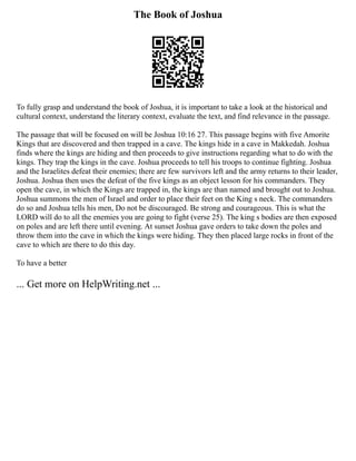 The Book of Joshua
To fully grasp and understand the book of Joshua, it is important to take a look at the historical and
cultural context, understand the literary context, evaluate the text, and find relevance in the passage.
The passage that will be focused on will be Joshua 10:16 27. This passage begins with five Amorite
Kings that are discovered and then trapped in a cave. The kings hide in a cave in Makkedah. Joshua
finds where the kings are hiding and then proceeds to give instructions regarding what to do with the
kings. They trap the kings in the cave. Joshua proceeds to tell his troops to continue fighting. Joshua
and the Israelites defeat their enemies; there are few survivors left and the army returns to their leader,
Joshua. Joshua then uses the defeat of the five kings as an object lesson for his commanders. They
open the cave, in which the Kings are trapped in, the kings are than named and brought out to Joshua.
Joshua summons the men of Israel and order to place their feet on the King s neck. The commanders
do so and Joshua tells his men, Do not be discouraged. Be strong and courageous. This is what the
LORD will do to all the enemies you are going to fight (verse 25). The king s bodies are then exposed
on poles and are left there until evening. At sunset Joshua gave orders to take down the poles and
throw them into the cave in which the kings were hiding. They then placed large rocks in front of the
cave to which are there to do this day.
To have a better
... Get more on HelpWriting.net ...
 