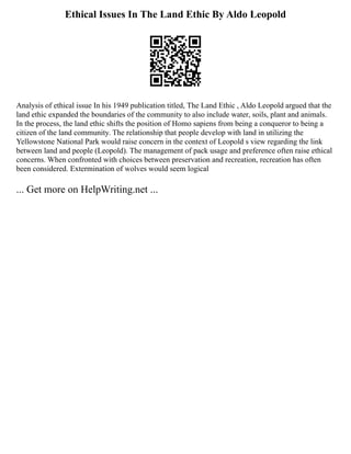 Ethical Issues In The Land Ethic By Aldo Leopold
Analysis of ethical issue In his 1949 publication titled, The Land Ethic , Aldo Leopold argued that the
land ethic expanded the boundaries of the community to also include water, soils, plant and animals.
In the process, the land ethic shifts the position of Homo sapiens from being a conqueror to being a
citizen of the land community. The relationship that people develop with land in utilizing the
Yellowstone National Park would raise concern in the context of Leopold s view regarding the link
between land and people (Leopold). The management of pack usage and preference often raise ethical
concerns. When confronted with choices between preservation and recreation, recreation has often
been considered. Extermination of wolves would seem logical
... Get more on HelpWriting.net ...
 
