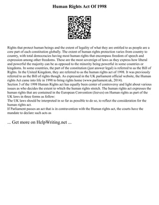 Human Rights Act Of 1998
Rights that protect human beings and the extent of legality of what they are entitled to as people are a
core part of each constitution globally. The extent of human rights protection varies from country to
country, with total democracies having most human rights that encompass freedom of speech and
expression among other freedoms. These are the most sovereign of laws as they express how liberal
and powerful the majority can be as opposed to the minority being powerful in some countries or
kingdoms. In some countries, the part of the constitution (just answer legal) is referred to as the Bill of
Rights. In the United Kingdom, they are referred to as the human rights act of 1998. It was previously
referred to as the Bill of rights though. As expressed in the UK parliament official website, the Human
rights Act came into life in 1998 to bring rights home (www.parliament.uk, 2014).
Section 3 of the 1998 Human Rights act has equally been center of controversy and light about various
issues as who decides the extent to which the human rights stretch. The human rights act expresses the
human rights that are contained in the European Convention (Jeeves) on Human rights as part of the
UK laws in three forms as follow:
The UK laws should be interpreted in so far as possible to do so, to reflect the consideration for the
human rights act.
If Parliament passes an act that is in contravention with the Human rights act, the courts have the
mandate to declare such acts as
... Get more on HelpWriting.net ...
 