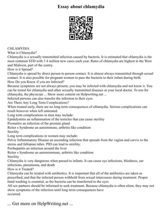 Essay about chlamydia
CHLAMYDIA
What is Chlamydia?
Chlamydia is a sexually transmitted infection caused by bacteria. It is estimated that chlamydia is the
most common STD with 3 4 million new cases each year. Rates of chlamydia are highest in the West
and Midwest, part of the contry.
How is it Spread?
Chlamydia is spread by direct person to person contact. It is almost always transmitted through sexual
contact. It is also possible for pregnant women to pass the bacteria to their infant during birth.
How Do you Know if you are Infected?
Because symptoms are not always present, you may be infected with chlamydia and not know it. You
can be tested for chlamydia and other sexually transmitted diseases at your local doctor. To test for
chlamydia, the physician ... Show more content on Helpwriting.net ...
Infected persons can also transfer the infection to their eyes.
Are There Any Long Term Complications?
When treated early, there are no long term consequences of chlamydia. Serious complications can
result however when left untreated.
Long term complications in men may include:
Epididymitis an inflammation of the testicles that can cause sterility
Prostatitis an infection of the prostate gland
Reiter s Syndrome an autoimmune, arthritis like condition
Sterility
Long term complications in women may include:
Pelvic Inflammatory Disease an ascending infection that spreads from the vagina and cervix to the
uterus and fallopian tubes. PID can lead to sterility.
Perihepatitis an infection around the liver
Reiter s Syndrome an automimmune, arthritis like condition
Sterility
Chlamydia is very dangerous when passed to infants. It can cause eye infections, blindness, ear
infections, pneumonia, and death
How is it Treated?
Chlamydia can be treated with antibiotics. It is important that all of the antibiotics are taken as
prescribed, and that the infected person withhold from sexual intercourse during treatment. Proper
hand washing is essential, as the bacteria can be transferred to the eyes.
All sex partners should be informed to seek treatment. Because chlamydia is often silent, they may not
show symptoms of the infection until long term consequences have
occurred.
... Get more on HelpWriting.net ...
 