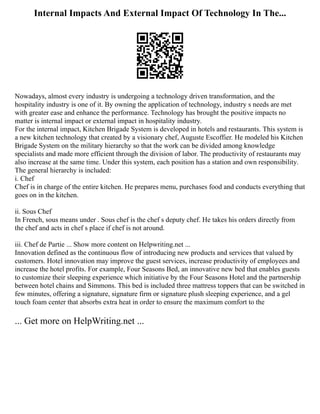 Internal Impacts And External Impact Of Technology In The...
Nowadays, almost every industry is undergoing a technology driven transformation, and the
hospitality industry is one of it. By owning the application of technology, industry s needs are met
with greater ease and enhance the performance. Technology has brought the positive impacts no
matter is internal impact or external impact in hospitality industry.
For the internal impact, Kitchen Brigade System is developed in hotels and restaurants. This system is
a new kitchen technology that created by a visionary chef, Auguste Escoffier. He modeled his Kitchen
Brigade System on the military hierarchy so that the work can be divided among knowledge
specialists and made more efficient through the division of labor. The productivity of restaurants may
also increase at the same time. Under this system, each position has a station and own responsibility.
The general hierarchy is included:
i. Chef
Chef is in charge of the entire kitchen. He prepares menu, purchases food and conducts everything that
goes on in the kitchen.
ii. Sous Chef
In French, sous means under . Sous chef is the chef s deputy chef. He takes his orders directly from
the chef and acts in chef s place if chef is not around.
iii. Chef de Partie ... Show more content on Helpwriting.net ...
Innovation defined as the continuous flow of introducing new products and services that valued by
customers. Hotel innovation may improve the guest services, increase productivity of employees and
increase the hotel profits. For example, Four Seasons Bed, an innovative new bed that enables guests
to customize their sleeping experience which initiative by the Four Seasons Hotel and the partnership
between hotel chains and Simmons. This bed is included three mattress toppers that can be switched in
few minutes, offering a signature, signature firm or signature plush sleeping experience, and a gel
touch foam center that absorbs extra heat in order to ensure the maximum comfort to the
... Get more on HelpWriting.net ...
 