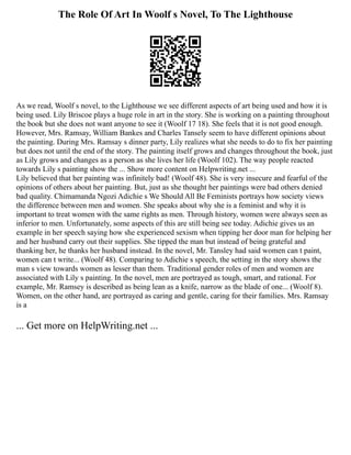 The Role Of Art In Woolf s Novel, To The Lighthouse
As we read, Woolf s novel, to the Lighthouse we see different aspects of art being used and how it is
being used. Lily Briscoe plays a huge role in art in the story. She is working on a painting throughout
the book but she does not want anyone to see it (Woolf 17 18). She feels that it is not good enough.
However, Mrs. Ramsay, William Bankes and Charles Tansely seem to have different opinions about
the painting. During Mrs. Ramsay s dinner party, Lily realizes what she needs to do to fix her painting
but does not until the end of the story. The painting itself grows and changes throughout the book, just
as Lily grows and changes as a person as she lives her life (Woolf 102). The way people reacted
towards Lily s painting show the ... Show more content on Helpwriting.net ...
Lily believed that her painting was infinitely bad! (Woolf 48). She is very insecure and fearful of the
opinions of others about her painting. But, just as she thought her paintings were bad others denied
bad quality. Chimamanda Ngozi Adichie s We Should All Be Feminists portrays how society views
the difference between men and women. She speaks about why she is a feminist and why it is
important to treat women with the same rights as men. Through history, women were always seen as
inferior to men. Unfortunately, some aspects of this are still being see today. Adichie gives us an
example in her speech saying how she experienced sexism when tipping her door man for helping her
and her husband carry out their supplies. She tipped the man but instead of being grateful and
thanking her, he thanks her husband instead. In the novel, Mr. Tansley had said women can t paint,
women can t write... (Woolf 48). Comparing to Adichie s speech, the setting in the story shows the
man s view towards women as lesser than them. Traditional gender roles of men and women are
associated with Lily s painting. In the novel, men are portrayed as tough, smart, and rational. For
example, Mr. Ramsey is described as being lean as a knife, narrow as the blade of one... (Woolf 8).
Women, on the other hand, are portrayed as caring and gentle, caring for their families. Mrs. Ramsay
is a
... Get more on HelpWriting.net ...
 