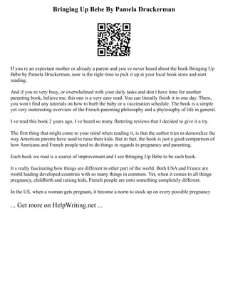 Bringing Up Bebe By Pamela Druckerman
If you re an expectant mother or already a parent and you ve never heard about the book Bringing Up
Bébe by Pamela Druckerman, now is the right time to pick it up at your local book store and start
reading.
And if you re very busy, or overwhelmed with your daily tasks and don t have time for another
parenting book, believe me, this one is a very easy read. You can literally finish it in one day. There,
you won t find any tutorials on how to burb the baby or a vaccination schedule. The book is a simple
yet very ineteresting overview of the French parenting philosophy and a phylosophy of life in general.
I ve read this book 2 years ago. I ve heard so many flattering reviews that I decided to give it a try.
The first thing that might come to your mind when reading it, is that the author tries to demoralize the
way American parents have used to raise their kids. But in fact, the book is just a good comparison of
how Amricans and French people tend to do things in regards to pregnancy and parenting.
Each book we read is a source of improvement and I see Bringing Up Bebe to be such book.
It s really fascinating how things are different in other part of the world. Both USA and France are
world leading developed countries with so many things in common. Yet, when it comes to all things
pregnancy, childbirth and raising kids, French people are onto something completely different.
In the US, when a woman gets pregnant, it become a norm to stock up on every possible pregnancy
... Get more on HelpWriting.net ...
 