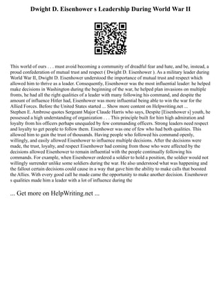Dwight D. Eisenhower s Leadership During World War II
This world of ours . . . must avoid becoming a community of dreadful fear and hate, and be, instead, a
proud confederation of mutual trust and respect ( Dwight D. Eisenhower ). As a military leader during
World War II, Dwight D. Eisenhower understood the importance of mutual trust and respect which
allowed him to thrive as a leader. Consequently, Eisenhower was the most influential leader: he helped
make decisions in Washington during the beginning of the war, he helped plan invasions on multiple
fronts, he had all the right qualities of a leader with many following his command, and despite the
amount of influence Hitler had, Eisenhower was more influential being able to win the war for the
Allied Forces. Before the United States started ... Show more content on Helpwriting.net ...
Stephen E. Ambrose quotes Sergeant Major Claude Harris who says, Despite [Eisenhower s] youth, he
possessed a high understanding of organization . . . This principle built for him high admiration and
loyalty from his officers perhaps unequaled by few commanding officers. Strong leaders need respect
and loyalty to get people to follow them. Eisenhower was one of few who had both qualities. This
allowed him to gain the trust of thousands. Having people who followed his command openly,
willingly, and easily allowed Eisenhower to influence multiple decisions. After the decisions were
made, the trust, loyalty, and respect Eisenhower had coming from those who were affected by the
decisions allowed Eisenhower to remain influential with the people continually following his
commands. For example, when Eisenhower ordered a soldier to hold a position, the soldier would not
willingly surrender unlike some soldiers during the war. He also understood what was happening and
the fallout certain decisions could cause in a way that gave him the ability to make calls that boosted
the Allies. With every good call he made came the opportunity to make another decision. Eisenhower
s qualities made him a leader with a lot of influence during the
... Get more on HelpWriting.net ...
 