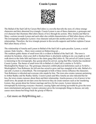 Cousin Lymon
The Ballad of the Sad Café by Carson McCullers is a novella that tells the story of a three strange
characters and their abnormal love triangle. Cousin Lymon is one of these characters, a grotesque and
evil character that illustrates McCullers theory of love through his actions. Miss Amelia and Marvin
Macy s actions towards Lymon and each other also exhibit characteristics of McCullers theory of love.
The townspeople emphasize Lymon s true character and provide another point of view of these
relationships. Therefore, the love triangle present in this novella supports and further explains Carson
McCullers theory of love.
The relationship of Amelia and Lymon in Ballad of the Sad Café is quite peculiar. Lymon, a social
outcast, finds Amelia ... Show more content on Helpwriting.net ...
The southern gothic theme of small town life is evident in Ballad of the Sad Café . The town is
stricken by boredom, when your shift is finished there is absolutely nothing to do; you might as well
walk down to the forks falls and listen to the chain gang (McCullers 4). The arrival of Cousin Lymon
is interesting to the townspeople, they gossip about his arrival, saying that Miss Amelia has murdered
Cousin Lymon. The theme of small town life in Ballad of a Sad Café is similar to To Kill a
Mockingbird by Harper Lee. The grotesque characters exhibit physical deformities such as To Kill a
Mockingbird s Tom Robinson, his left arm has seized to grow and lays mangled at his side. Ballad of a
sad café s Lymon is a hunchback. The townspeople in both of these stories influence the characters.
Tom Robinson is ridiculed and everyone who stands by him. The town also creates rumours pertaining
to Arthur Radley and the Radley family. Cousin Lymon and Miss Amelia are also ridiculed but far
less, the town creates rumours about them and their relationship. Amelia possess a lot of power in her
small town, the people do not dare cross her however they do create rumours such as her murdering
Lymon, they gossip about her former marriage and love for her cousin. Lymon interests the
townspeople by knowing everyone s business, causing fights and stirring up trouble he gives the town
more entertainment and gossip. Lymon s presence gives the townspeople things to discuss, not only
causes more drama but brings back the gossip of Marvin
... Get more on HelpWriting.net ...
 