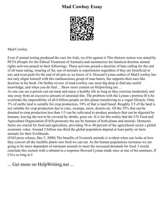 Mad Cowboy Essay
Mad Cowboy
Even if animal testing produced the cure for Aids, we d be against it This rhetoric notion was stated by
PETA (People for the Ethical Treatment of Animals) and summarizes the fanatical doctrine animal
rights activists preach to their followings. These activists preach a doctrine of hate calling for the end
of all meat eating, wearing of fur, use of animals in experiments regardless if they are beneficial or
not, and even push for the end of all pets as we know of it. Howard Lyman author of Mad Cowboy has
not only aligns himself with this rambunctious group of man haters, but supports their nazi like
doctrine in his book. On further review of mad cowboy one must dig deep to find any useful
knowledge, and when you do find ... Show more content on Helpwriting.net ...
As one can see a person can eat meat and enjoy a healthy life as long as they exercise moderately and
stay away from an excessive amount of saturated fats. The problem with the Lyman s premise B is he
overlooks the impossibility of all 6 billion people on this planet transferring to a vegan lifestyle. Only
3% of earths land is suitable for crop production, 10% of that is land based. Roughly 2/3 of the land is
not suitable for crop production due to cites, swamps, snow, deserts etc. Of the 35% that can be
donated to crop production less than 1/3 can be cultivated to produce products that can be digested by
humans, leaving the rest to be covered by shrubs, grass etc. It is for this reality that the UN Food and
Agriculture Organization (FAO) promotes the use by humans of both plants and animals. Domestic
farms are crucial for food and agriculture, providing 30 to 40 percent of the agricultural sector s global
economic value. Around 2 billion one third the global population depend at least partly on farm
animals for their livelihoods.
(FAO press release, Dec 5, 2000) The benefits of livestock animals is evident when one looks at how
they convert all the inedible plants into food we can eat. As the human populations increases we are
going to be more dependent of ruminant animals to meet the increased demands for food. I would
conclude this section with a rebuttal to a response Howard Lyman made once at one of his seminars, If
I live as long as I
... Get more on HelpWriting.net ...
 