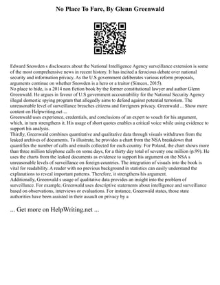 No Place To Fare, By Glenn Greenwald
Edward Snowden s disclosures about the National Intelligence Agency surveillance extension is some
of the most comprehensive news in recent history. It has incited a ferocious debate over national
security and information privacy. As the U.S government deliberates various reform proposals,
arguments continue on whether Snowden is a hero or a traitor (Simcox, 2015).
No place to hide, is a 2014 non fiction book by the former constitutional lawyer and author Glenn
Greenwald. He argues in favour of U.S government accountability for the National Security Agency
illegal domestic spying program that allegedly aims to defend against potential terrorism. The
unreasonable level of surveillance breaches citizens and foreigners privacy. Greenwald ... Show more
content on Helpwriting.net ...
Greenwald uses experience, credentials, and conclusions of an expert to vouch for his argument,
which, in turn strengthens it. His usage of short quotes enables a critical voice while using evidence to
support his analysis.
Thirdly, Greenwald combines quantitative and qualitative data through visuals withdrawn from the
leaked archives of documents. To illustrate, he provides a chart from the NSA breakdown that
quantifies the number of calls and emails collected for each country. For Poland, the chart shows more
than three million telephone calls on some days, for a thirty day total of seventy one million (p.99). He
uses the charts from the leaked documents as evidence to support his argument on the NSA s
unreasonable levels of surveillance on foreign countries. The integration of visuals into the book is
vital for readability. A reader with no previous background in statistics can easily understand the
explanations to reveal important patterns. Therefore, it strengthens his argument.
Additionally, Greenwald s usage of qualitative data provides an insight into the problem of
surveillance. For example, Greenwald uses descriptive statements about intelligence and surveillance
based on observations, interviews or evaluations. For instance, Greenwald states, those state
authorities have been assisted in their assault on privacy by a
... Get more on HelpWriting.net ...
 
