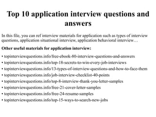 Top 10 application interview questions and
answers
In this file, you can ref interview materials for application such as types of interview
questions, application situational interview, application behavioral interview…
Other useful materials for application interview:
• topinterviewquestions.info/free-ebook-80-interview-questions-and-answers
• topinterviewquestions.info/top-18-secrets-to-win-every-job-interviews
• topinterviewquestions.info/13-types-of-interview-questions-and-how-to-face-them
• topinterviewquestions.info/job-interview-checklist-40-points
• topinterviewquestions.info/top-8-interview-thank-you-letter-samples
• topinterviewquestions.info/free-21-cover-letter-samples
• topinterviewquestions.info/free-24-resume-samples
• topinterviewquestions.info/top-15-ways-to-search-new-jobs
 