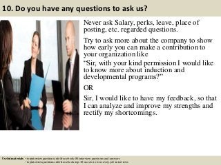 10. Do you have any questions to ask us?
Never ask Salary, perks, leave, place of
posting, etc. regarded questions.
Try to ask more about the company to show
how early you can make a contribution to
your organization like
“Sir, with your kind permission I would like
to know more about induction and
developmental programs?”
OR
Sir, I would like to have my feedback, so that
I can analyze and improve my strengths and
rectify my shortcomings.
Useful materials: • topinterviewquestions.info/free-ebook-80-interview-questions-and-answers
• topinterviewquestions.info/free-ebook-top-18-secrets-to-win-every-job-interviews
 