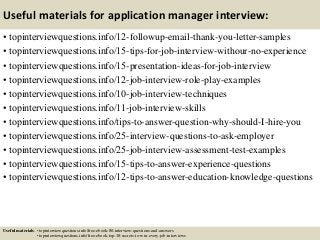 Useful materials for application manager interview:
• topinterviewquestions.info/12-followup-email-thank-you-letter-samples
• topinterviewquestions.info/15-tips-for-job-interview-withour-no-experience
• topinterviewquestions.info/15-presentation-ideas-for-job-interview
• topinterviewquestions.info/12-job-interview-role-play-examples
• topinterviewquestions.info/10-job-interview-techniques
• topinterviewquestions.info/11-job-interview-skills
• topinterviewquestions.info/tips-to-answer-question-why-should-I-hire-you
• topinterviewquestions.info/25-interview-questions-to-ask-employer
• topinterviewquestions.info/25-job-interview-assessment-test-examples
• topinterviewquestions.info/15-tips-to-answer-experience-questions
• topinterviewquestions.info/12-tips-to-answer-education-knowledge-questions
Useful materials: • topinterviewquestions.info/free-ebook-80-interview-questions-and-answers
• topinterviewquestions.info/free-ebook-top-18-secrets-to-win-every-job-interviews
 