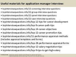Useful materials for application manager interview:
• topinterviewquestions.info/15-screening-interview-questions
• topinterviewquestions.info/22-group-interview-questions
• topinterviewquestions.info/22-panel-interview-questions
• topinterviewquestions.info/22-case-interview-questions
• topinterviewquestions.info/top-12-tips-for-career-development
• topinterviewquestions.info/top-9-career-path-tips
• topinterviewquestions.info/top-14-career-objectives
• topinterviewquestions.info/top-12-career-promotion-tips
• topinterviewquestions.info/11-performance-appraisal-methods
(includes appraisal templates and forms)
• topinterviewquestions.info/top-28-performance-appraisal-forms
• topinterviewquestions.info/top-12-salary-negotiation-tips
• topinterviewquestions.info/top-9-tips-to-get-high-salary
Useful materials: • topinterviewquestions.info/free-ebook-80-interview-questions-and-answers
• topinterviewquestions.info/free-ebook-top-18-secrets-to-win-every-job-interviews
 