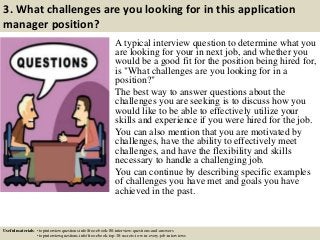 3. What challenges are you looking for in this application
manager position?
A typical interview question to determine what you
are looking for your in next job, and whether you
would be a good fit for the position being hired for,
is "What challenges are you looking for in a
position?"
The best way to answer questions about the
challenges you are seeking is to discuss how you
would like to be able to effectively utilize your
skills and experience if you were hired for the job.
You can also mention that you are motivated by
challenges, have the ability to effectively meet
challenges, and have the flexibility and skills
necessary to handle a challenging job.
You can continue by describing specific examples
of challenges you have met and goals you have
achieved in the past.
Useful materials: • topinterviewquestions.info/free-ebook-80-interview-questions-and-answers
• topinterviewquestions.info/free-ebook-top-18-secrets-to-win-every-job-interviews
 