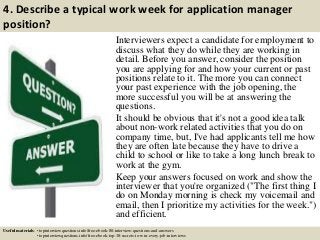 4. Describe a typical work week for application manager
position?
Interviewers expect a candidate for employment to
discuss what they do while they are working in
detail. Before you answer, consider the position
you are applying for and how your current or past
positions relate to it. The more you can connect
your past experience with the job opening, the
more successful you will be at answering the
questions.
It should be obvious that it's not a good idea talk
about non-work related activities that you do on
company time, but, I've had applicants tell me how
they are often late because they have to drive a
child to school or like to take a long lunch break to
work at the gym.
Keep your answers focused on work and show the
interviewer that you're organized ("The first thing I
do on Monday morning is check my voicemail and
email, then I prioritize my activities for the week.")
and efficient.
Useful materials: • topinterviewquestions.info/free-ebook-80-interview-questions-and-answers
• topinterviewquestions.info/free-ebook-top-18-secrets-to-win-every-job-interviews
 