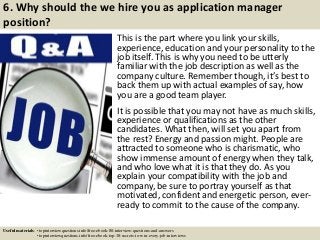 6. Why should the we hire you as application manager
position?
This is the part where you link your skills,
experience, education and your personality to the
job itself. This is why you need to be utterly
familiar with the job description as well as the
company culture. Remember though, it’s best to
back them up with actual examples of say, how
you are a good team player.
It is possible that you may not have as much skills,
experience or qualifications as the other
candidates. What then, will set you apart from
the rest? Energy and passion might. People are
attracted to someone who is charismatic, who
show immense amount of energy when they talk,
and who love what it is that they do. As you
explain your compatibility with the job and
company, be sure to portray yourself as that
motivated, confident and energetic person, ever-
ready to commit to the cause of the company.
Useful materials: • topinterviewquestions.info/free-ebook-80-interview-questions-and-answers
• topinterviewquestions.info/free-ebook-top-18-secrets-to-win-every-job-interviews
 